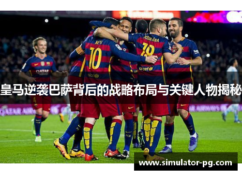 皇马逆袭巴萨背后的战略布局与关键人物揭秘