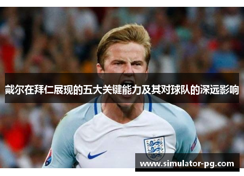 戴尔在拜仁展现的五大关键能力及其对球队的深远影响