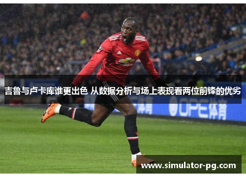 吉鲁与卢卡库谁更出色 从数据分析与场上表现看两位前锋的优劣