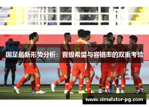 国足最新形势分析：晋级希望与容错率的双重考验