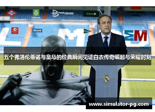 五个弗洛伦蒂诺与皇马的经典瞬间见证白衣传奇崛起与荣耀时刻