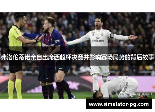 弗洛伦蒂诺亲自出席西超杯决赛并影响赛场局势的背后故事