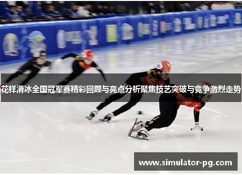 花样滑冰全国冠军赛精彩回顾与亮点分析聚焦技艺突破与竞争激烈走势