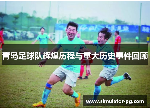 青岛足球队辉煌历程与重大历史事件回顾