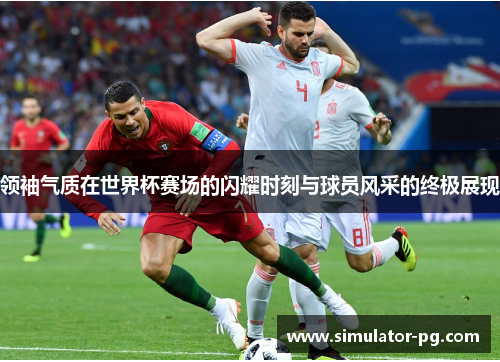 领袖气质在世界杯赛场的闪耀时刻与球员风采的终极展现
