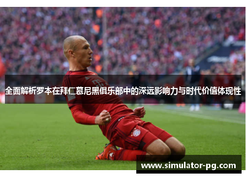 全面解析罗本在拜仁慕尼黑俱乐部中的深远影响力与时代价值体现性