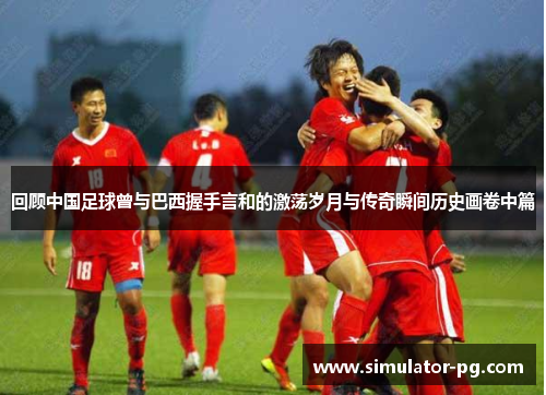 回顾中国足球曾与巴西握手言和的激荡岁月与传奇瞬间历史画卷中篇