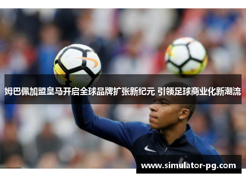 姆巴佩加盟皇马开启全球品牌扩张新纪元 引领足球商业化新潮流