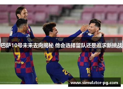 巴萨10号未来去向揭秘 他会选择留队还是追求新挑战