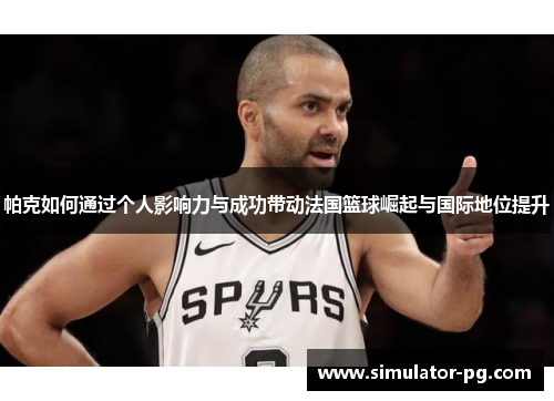 帕克如何通过个人影响力与成功带动法国篮球崛起与国际地位提升