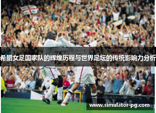 希腊女足国家队的辉煌历程与世界足坛的传统影响力分析