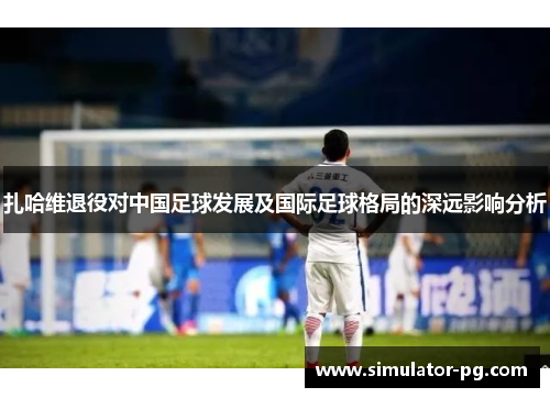 扎哈维退役对中国足球发展及国际足球格局的深远影响分析